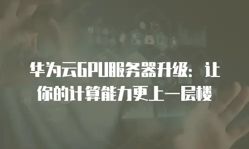 华为云GPU服务器升级：让你的计算能力更上一层楼