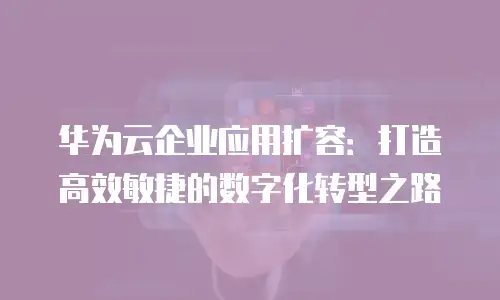 华为云企业应用扩容：打造高效敏捷的数字化转型之路