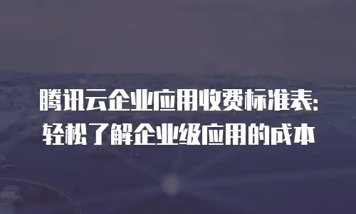 腾讯云企业应用收费标准表：轻松了解企业级应用的成本