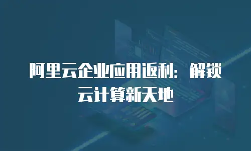 阿里云企业应用返利：解锁云计算新天地