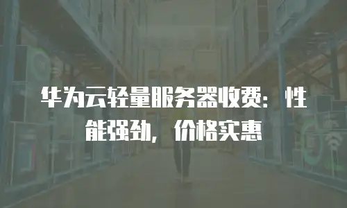 华为云轻量服务器收费：性能强劲，价格实惠