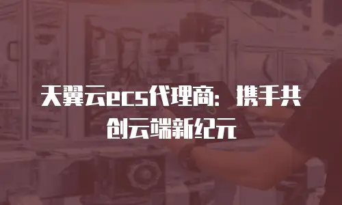 天翼云ecs代理商：携手共创云端新纪元