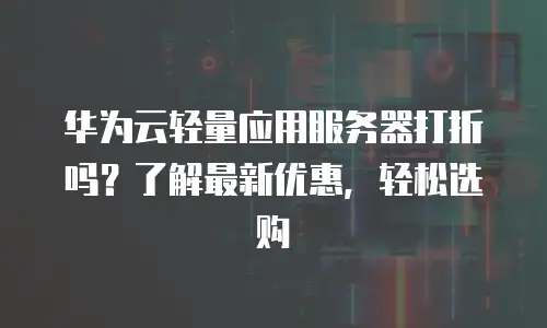 华为云轻量应用服务器打折吗？了解最新优惠，轻松选购