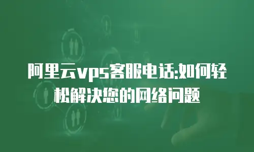 阿里云vps客服电话:如何轻松解决您的网络问题