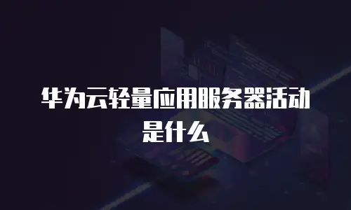 华为云轻量应用服务器活动是什么