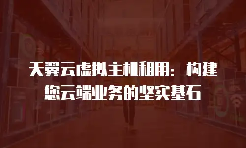 天翼云虚拟主机租用：构建您云端业务的坚实基石