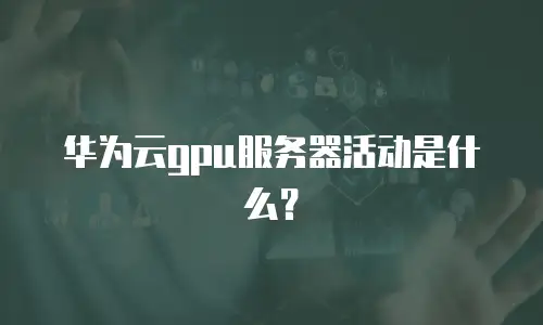 华为云gpu服务器活动是什么？