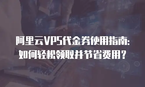 阿里云VPS代金券使用指南：如何轻松领取并节省费用？