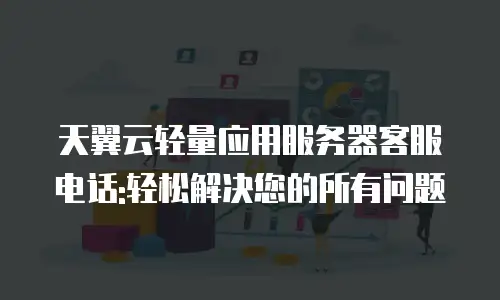 天翼云轻量应用服务器客服电话:轻松解决您的所有问题