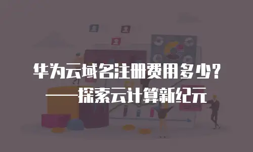 华为云域名注册费用多少？——探索云计算新纪元