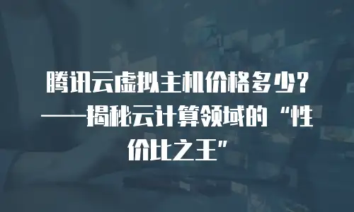 腾讯云虚拟主机价格多少？——揭秘云计算领域的“性价比之王”