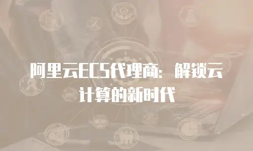 阿里云ECS代理商：解锁云计算的新时代