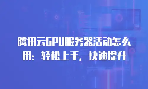 腾讯云GPU服务器活动怎么用：轻松上手，快速提升