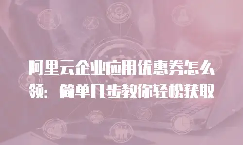 阿里云企业应用优惠券怎么领：简单几步教你轻松获取