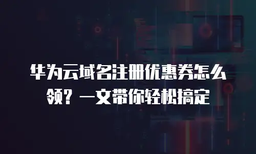 华为云域名注册优惠券怎么领？一文带你轻松搞定