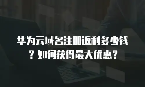 华为云域名注册返利多少钱？如何获得最大优惠？