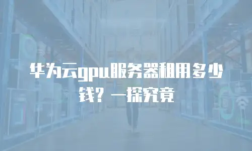 华为云gpu服务器租用多少钱？一探究竟