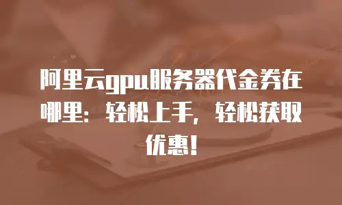 阿里云gpu服务器代金券在哪里：轻松上手，轻松获取优惠！