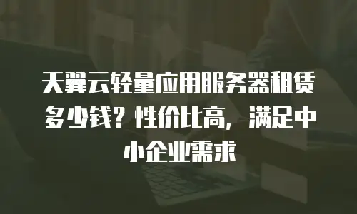 天翼云轻量应用服务器租赁多少钱？性价比高，满足中小企业需求