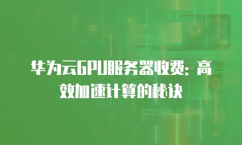 华为云GPU服务器收费: 高效加速计算的秘诀