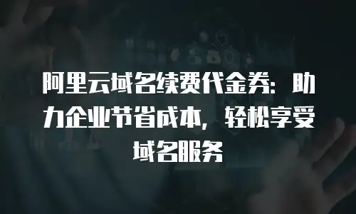 阿里云域名续费代金券：助力企业节省成本，轻松享受域名服务
