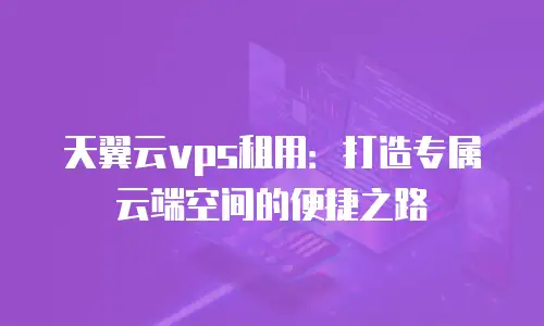 天翼云vps租用：打造专属云端空间的便捷之路