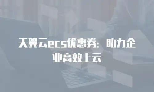 天翼云ecs优惠券：助力企业高效上云