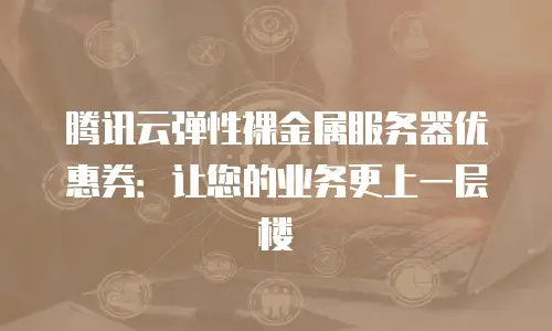 腾讯云弹性裸金属服务器优惠券：让您的业务更上一层楼