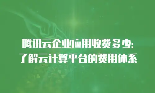 腾讯云企业应用收费多少：了解云计算平台的费用体系