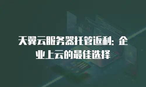 天翼云服务器托管返利: 企业上云的最佳选择