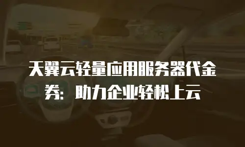 天翼云轻量应用服务器代金券：助力企业轻松上云