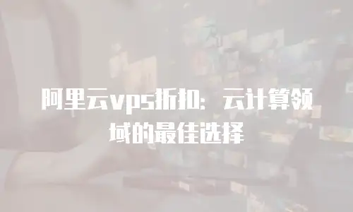 阿里云vps折扣：云计算领域的最佳选择