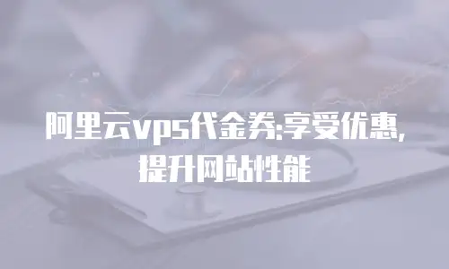 阿里云vps代金券:享受优惠,提升网站性能