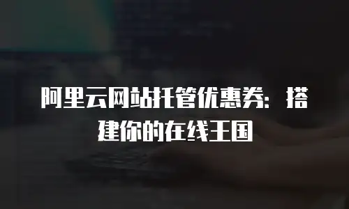 阿里云网站托管优惠券：搭建你的在线王国