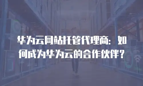 华为云网站托管代理商：如何成为华为云的合作伙伴？