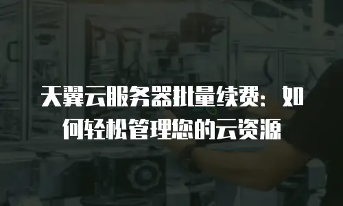 天翼云服务器批量续费：如何轻松管理您的云资源