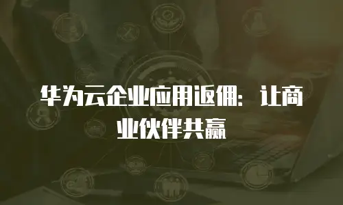 华为云企业应用返佣：让商业伙伴共赢