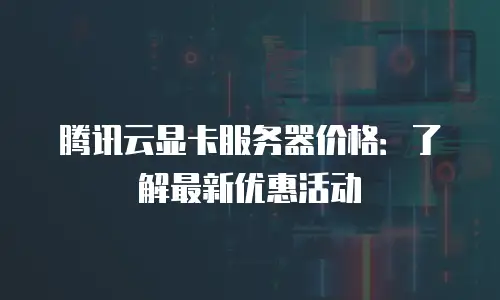 腾讯云显卡服务器价格：了解最新优惠活动