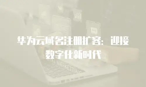 华为云域名注册扩容：迎接数字化新时代