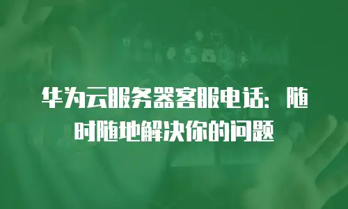 华为云服务器客服电话：随时随地解决你的问题