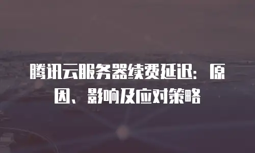 腾讯云服务器续费延迟：原因、影响及应对策略