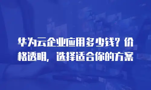 华为云企业应用多少钱？价格透明，选择适合你的方案