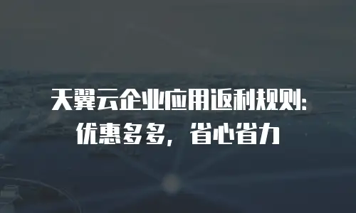 天翼云企业应用返利规则：优惠多多，省心省力