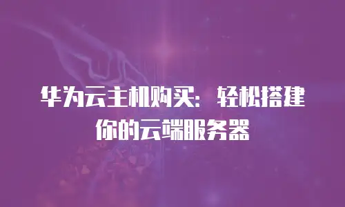 华为云主机购买：轻松搭建你的云端服务器