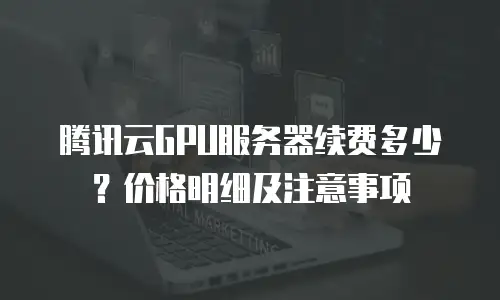 腾讯云GPU服务器续费多少？价格明细及注意事项