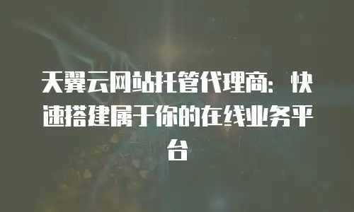天翼云网站托管代理商：快速搭建属于你的在线业务平台
