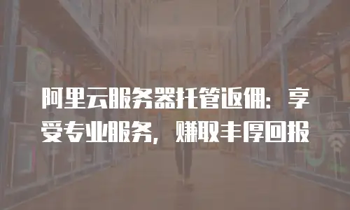 阿里云服务器托管返佣：享受专业服务，赚取丰厚回报