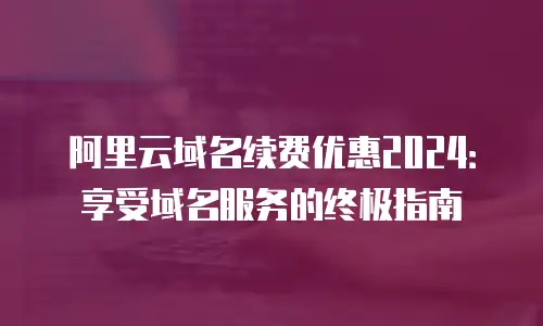 阿里云域名续费优惠2024：享受域名服务的终极指南