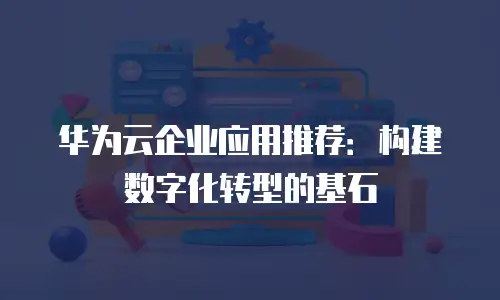 华为云企业应用推荐：构建数字化转型的基石