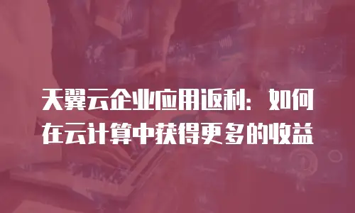 天翼云企业应用返利：如何在云计算中获得更多的收益